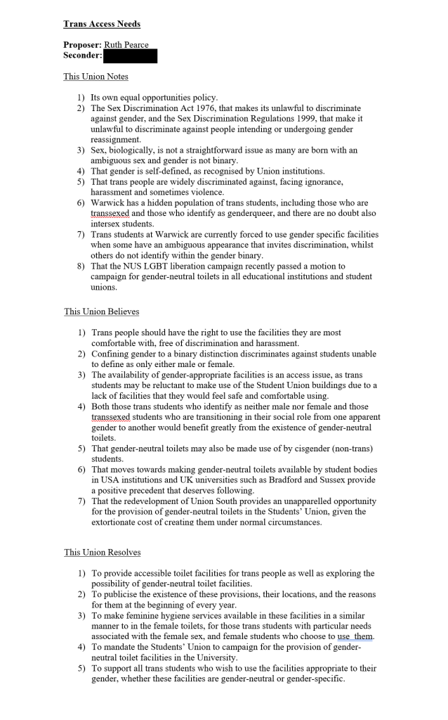 Trans Access Needs

Proposer: Ruth Pearce
Seconder: [name redacted]

This Union Notes

1)	Its own equal opportunities policy.
2)	The Sex Discrimination Act 1976, that makes its unlawful to discriminate against gender, and the Sex Discrimination Regulations 1999, that make it unlawful to discriminate against people intending or undergoing gender reassignment.
3)	Sex, biologically, is not a straightforward issue as many are born with an ambiguous sex and gender is not binary.
4)	That gender is self-defined, as recognised by Union institutions.
5)	That trans people are widely discriminated against, facing ignorance, harassment and sometimes violence.
6)	Warwick has a hidden population of trans students, including those who are transsexed and those who identify as genderqueer, and there are no doubt also intersex students.
7)	Trans students at Warwick are currently forced to use gender specific facilities when some have an ambiguous appearance that invites discrimination, whilst others do not identify within the gender binary.
8)	That the NUS LGBT liberation campaign recently passed a motion to campaign for gender-neutral toilets in all educational institutions and student unions.

This Union Believes

1)	Trans people should have the right to use the facilities they are most comfortable with, free of discrimination and harassment.
2)	Confining gender to a binary distinction discriminates against students unable to define as only either male or female.
3)	The availability of gender-appropriate facilities is an access issue, as trans students may be reluctant to make use of the Student Union buildings due to a lack of facilities that they would feel safe and comfortable using.
4)	Both those trans students who identify as neither male nor female and those transsexed students who are transitioning in their social role from one apparent gender to another would benefit greatly from the existence of gender-neutral toilets.
5)	That gender-neutral toilets may also be made use of by cisgender (non-trans) students.
6)	That moves towards making gender-neutral toilets available by student bodies in USA institutions and UK universities such as Bradford and Sussex provide a positive precedent that deserves following.
7)	That the redevelopment of Union South provides an unapparelled opportunity for the provision of gender-neutral toilets in the Students’ Union, given the extortionate cost of creating them under normal circumstances.

This Union Resolves

1)	To provide accessible toilet facilities for trans people as well as exploring the possibility of gender-neutral toilet facilities.
2)	To publicise the existence of these provisions, their locations, and the reasons for them at the beginning of every year.
3)	To make feminine hygiene services available in these facilities in a similar manner to in the female toilets, for those trans students with particular needs associated with the female sex, and female students who choose to use  them.
4)	To mandate the Students’ Union to campaign for the provision of gender-neutral toilet facilities in the University.
5)	To support all trans students who wish to use the facilities appropriate to their gender, whether these facilities are gender-neutral or gender-specific.
