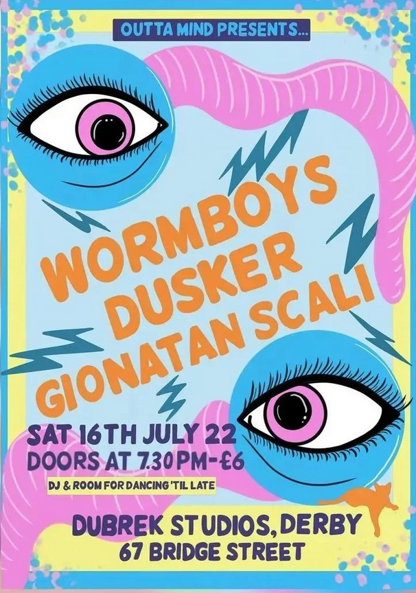Colourful poster with two worms, each with one large eye. Text reads: Outta mind presents... Wormboys, Dusker, Gianatan Scali. Sat 16th July 2022. Doors at 7:30pm - £6. DJ and room for dancing 'til late. Dubrek Studios, 67 Bridge Street.