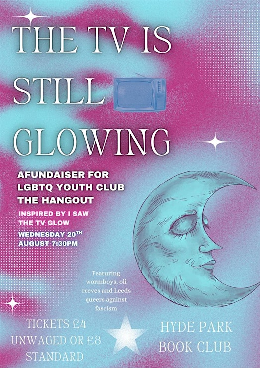 Event poster for The TV is Still Glowing, featuring an old TV and calm moon face against a blue and pink background. Text reads as follows: a fundraiser for LGBTQ youth club the Hangout. Inspired by I Saw The TV Glow. Wednesday 20th August, 7:30pm. Featuring wormboys, oli reeves and queers against fascism. Tickets £4 unwaged or £8 standard. Hyde Park Book Club.