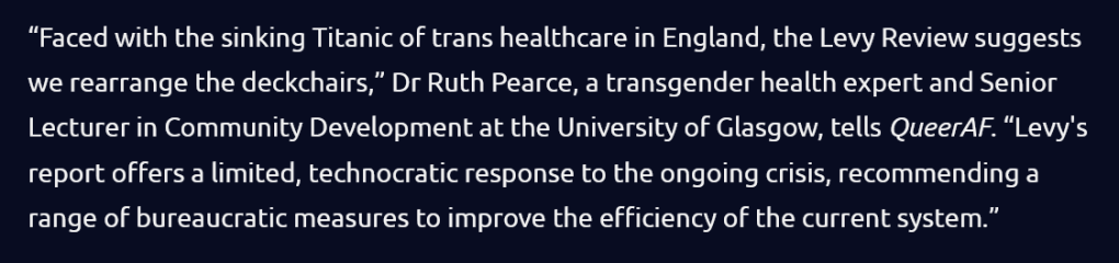 “Faced with the sinking Titanic of trans healthcare in England, the Levy Review suggests we rearrange the deckchairs,” Dr Ruth Pearce, a transgender health expert and Senior Lecturer in Community Development at the University of Glasgow, tells QueerAF. Levy's report offers a limited, technocratic response to the ongoing crisis, recommending a range of bureaucratic measures to improve the efficiency of the current system.