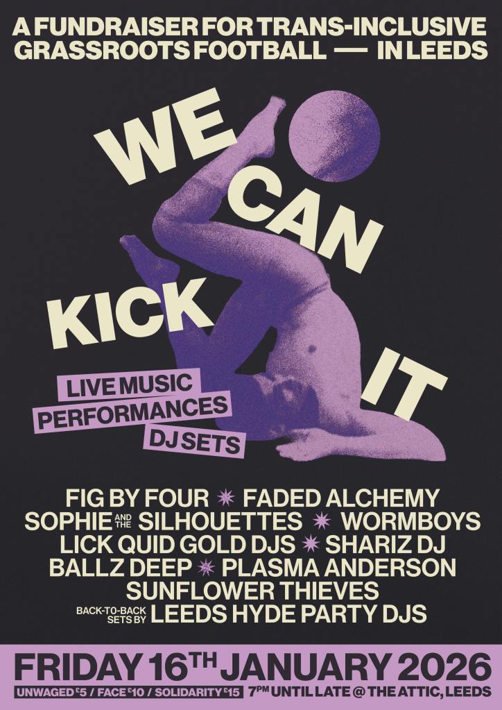 Friday 16 January 2026. We can kick it - a fundraiser for trans-inclusive football in Leeds. Live music, performances, DJ sets from Fig By Four, Faded Alchemy, Sophie and the Silhouettes, wormboys, Lick Quid Gold DJs, Shariz DJ, Ballz Deep, Plasma Anderson, Sunflower Thieves. Unwaged £5, face £10, solidarity £15. 7pm until late at The Attic, Leeds.