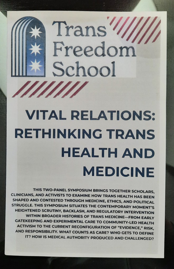 Photo of a flyer. Text reads as follows. Trans Freedom School. Vital relations: rethinking trans health and medicine. This two panel symposium brings together scholars, clinicians, and activists to examine how trans health has been shaped and contested through medicine, ethics, and political struggle. This symposium situates the contemporary moment's heightened scrutiny, backlash, and regulatory intervention within broader histories of trans medicine - from early gatekeeping and experimental care to community-led health activism to the current reconfiguration of "evidence," risk, and responsibility. What counts as care? Who gets to define it? How is medical authority produced and challenged?