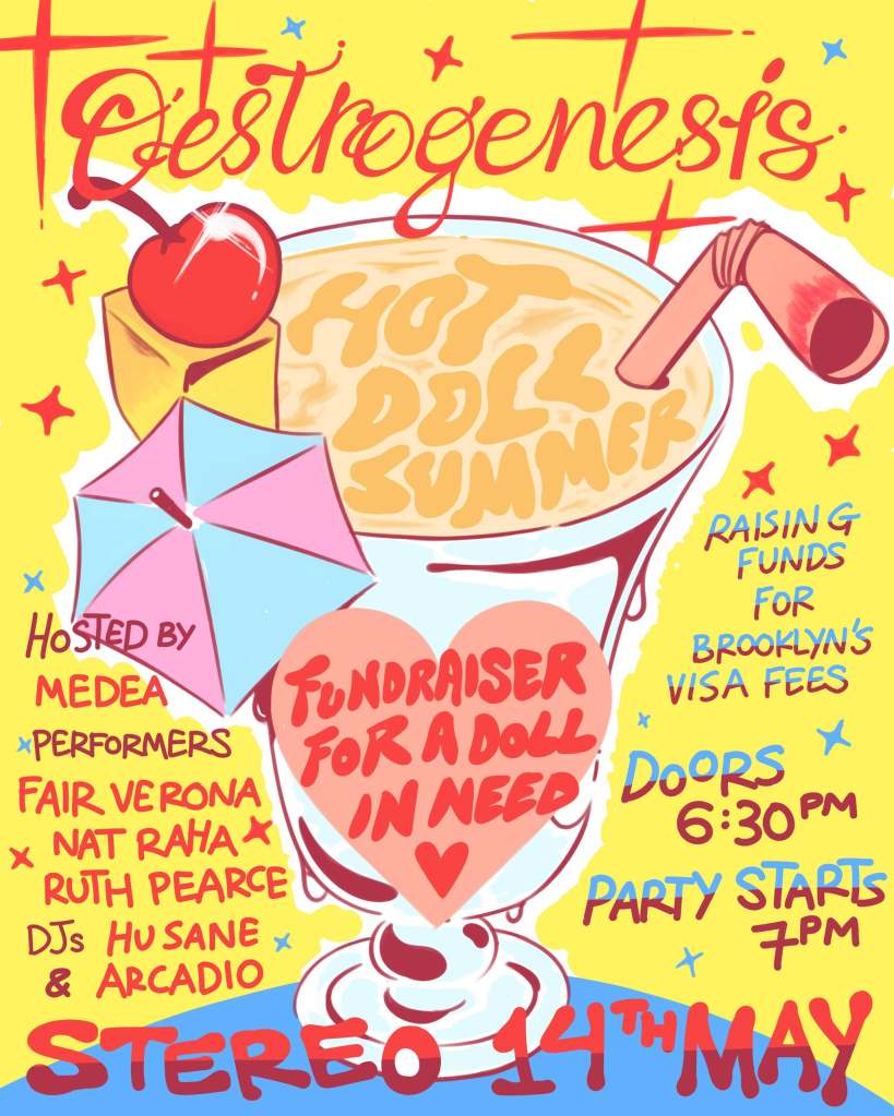 Poster for featuring a colourful drawing of a cocktail. Text reads as follows. Oestrogenesis - hot doll summer. Hosted by Medea. Performers - Fair Verona, Nat Raha, Ruth Pearce, DJs Husane and Arcadio. Raising funds for Brooklyn's visa fees. Doors 6:30pm. Party starts 7pm. Stereo, 14th May.