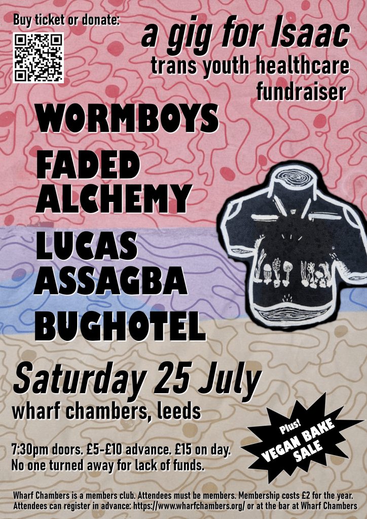 Gig poster, featuring a drawing of a black male torso and swirly patterns pink, blue, and ivory. Text reads as follows. A gig for Isaac: trans youth healthcare fundraiser. Wormboys, Faded Alchemy, Lucas Assagba, Bug hotel. Plus! Vegan bake sale. Saturday 25 July, Wharf Chambers, Leeds. 7:30pm doors. £5 to £10 in advance, £15 on the day. No one turned away for lack of funds. 