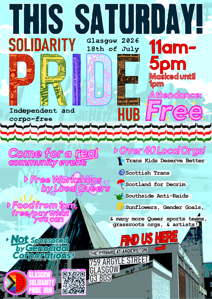 Poster for Glasgow Solidarity Pride, featuring a photo of the Pyramid at Anderston, and an olive leaf pattern symbolic of solidarity with Palestine. Text reads as follows. This Saturday! Solidarity Pride Hub. Glasgow 2026, 18th of July. 11am to 5pm, masked until 1pm. Independent and corporate free. Attendance free. Come for a real community event, with free workshops by local queers, food from 1pm, free or pay what you want. Not sponsored by genocidal corporations! Over 40 local organisations, including Trans Kids Deserve Better, Scottish Trans, Scotland for Decrim, Southside Anti Raids, Sunflowers, Gender Goals, and many more queer sports teams, grassroots organisations, and artists. Find us here: the Pyramid at Anderston, 759 Argyle Street, Glasgow, G3 8DS.