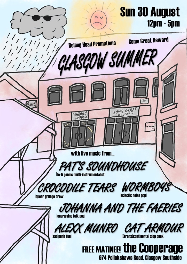 Poster featuring a hand-drawn picture of a courtyard, with blotchy colours. Above the courtyard, an angry sun glares at a happy cloud, which is wearing sunglasses.
Text on the poster reads as follows. Sunday 30 August, 12pm-5pm. Rolling Head Promotions and Some Great Reward present Glasgow Summer. With live music from: Pat's Soundhouse (lo-fi genius multi-instrumentalist), Crocodile Tears (queer grunge crew), wormboys (eclectic noise pop), Johanna and the Faeries (energising folk pop), Alexx Munro (sad punk fun), Cat Armour (transcontinental slop punk). Free matinee! the Cooperage. 674 Pollokshaws Road, Glasgow Southside