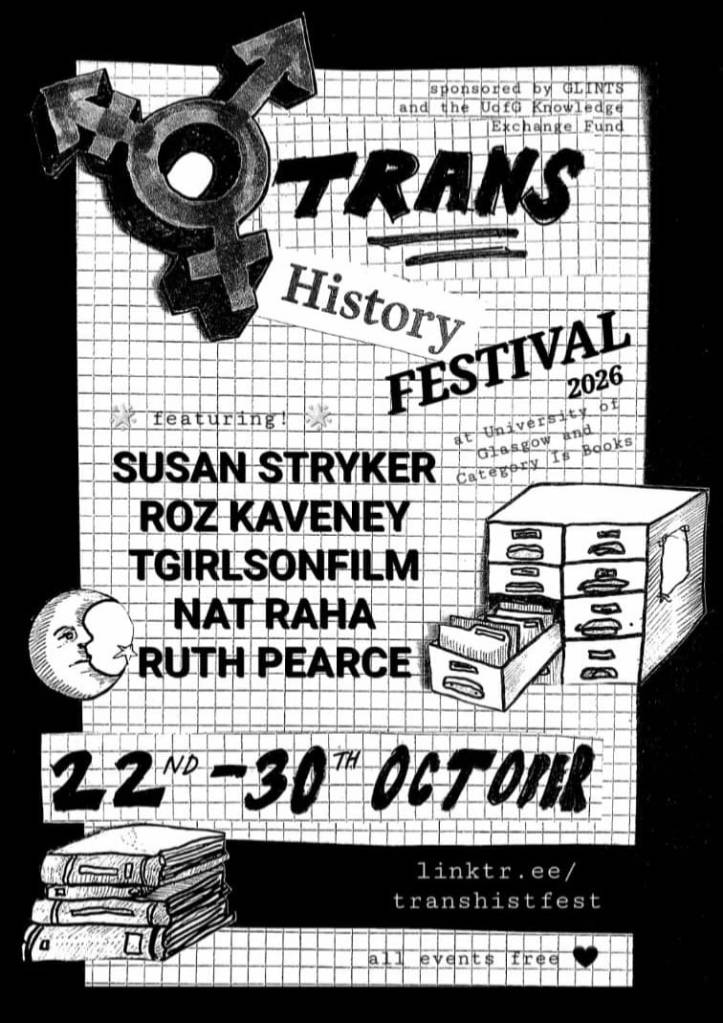 Trans history festival poster, featuring hand drawn images of a trans symbol, a moon, a filing cabinet, and books. Text reads as follows. Trans history festival 2026 at University of Glasgow and Category Is Books. Sponsored by GLINTS and the U of G knowledge exchange fund. Featuring Susan Stryker, Roz Kaveney, T girls on film, Nat Raha, Ruth Pearce. 22 to 30 October. linktr.ee/transhistfest. All events free.